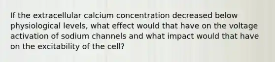 If the extracellular calcium concentration decreased below physiological levels, what effect would that have on the voltage activation of sodium channels and what impact would that have on the excitability of the cell?