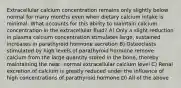 Extracellular calcium concentration remains only slightly below normal for many months even when dietary calcium intake is minimal. What accounts for this ability to maintain calcium concentration in the extracellular fluid? A) Only a slight reduction in plasma calcium concentration stimulates large, sustained increases in parathyroid hormone secretion B) Osteoclasts stimulated by high levels of parathyroid hormone remove calcium from the large quantity stored in the bone, thereby maintaining the near- normal extracellular calcium level C) Renal excretion of calcium is greatly reduced under the influence of high concentrations of parathyroid hormone D) All of the above