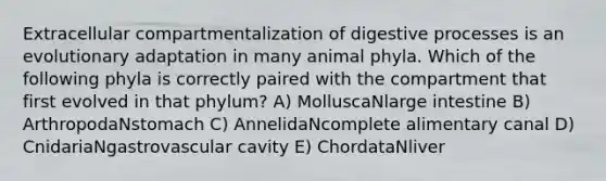 Extracellular compartmentalization of digestive processes is an evolutionary adaptation in many animal phyla. Which of the following phyla is correctly paired with the compartment that first evolved in that phylum? A) MolluscaNlarge intestine B) ArthropodaNstomach C) AnnelidaNcomplete alimentary canal D) CnidariaNgastrovascular cavity E) ChordataNliver