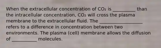 When the extracellular concentration of CO₂ is __________ than the intracellular concentration, CO₂ will cross the plasma membrane to the extracellular fluid. The ___________________ refers to a difference in concentration between two environments. The plasma (cell) membrane allows the diffusion of ___________ molecules.