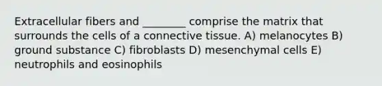 Extracellular fibers and ________ comprise the matrix that surrounds the cells of a connective tissue. A) melanocytes B) ground substance C) fibroblasts D) mesenchymal cells E) neutrophils and eosinophils