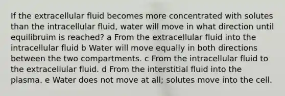 If the extracellular fluid becomes more concentrated with solutes than the intracellular fluid, water will move in what direction until equilibruim is reached? a From the extracellular fluid into the intracellular fluid b Water will move equally in both directions between the two compartments. c From the intracellular fluid to the extracellular fluid. d From the interstitial fluid into the plasma. e Water does not move at all; solutes move into the cell.