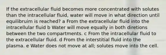 If the extracellular fluid becomes more concentrated with solutes than the intracellular fluid, water will move in what direction until equilibruim is reached? a From the extracellular fluid into the intracellular fluid b Water will move equally in both diretions between the two compartments. c From the intracellular fluid to the extracellular fluid. d From the interstitial fluid into the plasma. e Water does not move at all; solutes move into the cell.