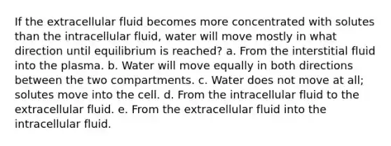 If the extracellular fluid becomes more concentrated with solutes than the intracellular fluid, water will move mostly in what direction until equilibrium is reached? a. From the interstitial fluid into the plasma. b. Water will move equally in both directions between the two compartments. c. Water does not move at all; solutes move into the cell. d. From the intracellular fluid to the extracellular fluid. e. From the extracellular fluid into the intracellular fluid.