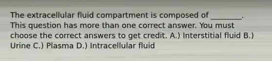 The extracellular fluid compartment is composed of ________. This question has more than one correct answer. You must choose the correct answers to get credit. A.) Interstitial fluid B.) Urine C.) Plasma D.) Intracellular fluid