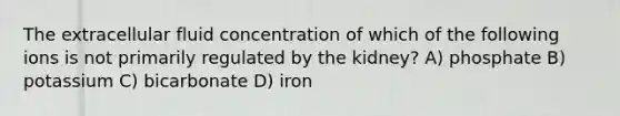 The extracellular fluid concentration of which of the following ions is not primarily regulated by the kidney? A) phosphate B) potassium C) bicarbonate D) iron