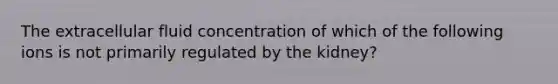 The extracellular fluid concentration of which of the following ions is not primarily regulated by the kidney?