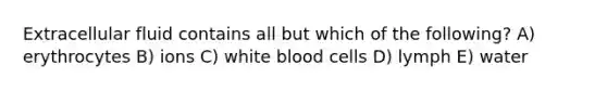 Extracellular fluid contains all but which of the following? A) erythrocytes B) ions C) white blood cells D) lymph E) water