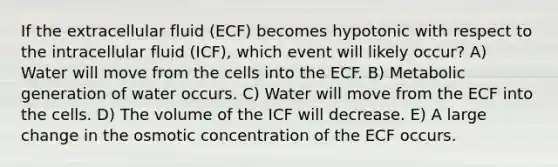 If the extracellular fluid (ECF) becomes hypotonic with respect to the intracellular fluid (ICF), which event will likely occur? A) Water will move from the cells into the ECF. B) Metabolic generation of water occurs. C) Water will move from the ECF into the cells. D) The volume of the ICF will decrease. E) A large change in the osmotic concentration of the ECF occurs.