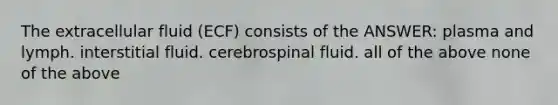 The extracellular fluid (ECF) consists of the ANSWER: plasma and lymph. interstitial fluid. cerebrospinal fluid. all of the above none of the above