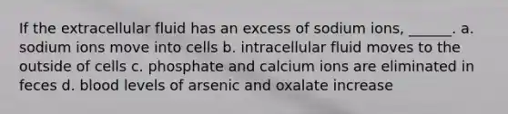 If the extracellular fluid has an excess of sodium ions, ______. a. sodium ions move into cells b. intracellular fluid moves to the outside of cells c. phosphate and calcium ions are eliminated in feces d. blood levels of arsenic and oxalate increase