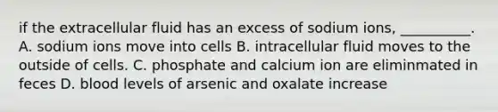 if the extracellular fluid has an excess of sodium ions, __________. A. sodium ions move into cells B. intracellular fluid moves to the outside of cells. C. phosphate and calcium ion are eliminmated in feces D. blood levels of arsenic and oxalate increase