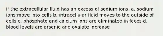 if the extracellular fluid has an excess of sodium ions, a. sodium ions move into cells b. intracellular fluid moves to the outside of cells c. phosphate and calcium ions are eliminated in feces d. blood levels are arsenic and oxalate increase