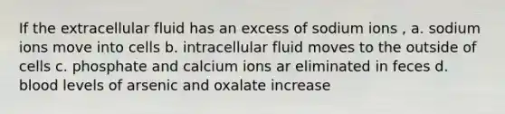 If the extracellular fluid has an excess of sodium ions , a. sodium ions move into cells b. intracellular fluid moves to the outside of cells c. phosphate and calcium ions ar eliminated in feces d. blood levels of arsenic and oxalate increase