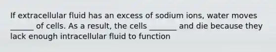 If extracellular fluid has an excess of sodium ions, water moves ______ of cells. As a result, the cells _______ and die because they lack enough intracellular fluid to function