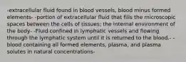 -extracellular fluid found in blood vessels, blood minus formed elements- -portion of extracellular fluid that fills the microscopic spaces between the cells of tissues; the internal environment of the body- -Fluid confined in lymphatic vessels and flowing through the lymphatic system until it is returned to the blood.- -blood containing all formed elements, plasma, and plasma solutes in natural concentrations-