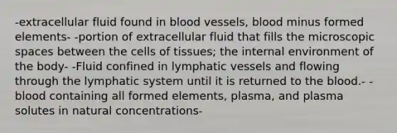 -extracellular fluid found in blood vessels, blood minus formed elements- -portion of extracellular fluid that fills the microscopic spaces between the cells of tissues; the internal environment of the body- -Fluid confined in lymphatic vessels and flowing through the lymphatic system until it is returned to the blood.- -blood containing all formed elements, plasma, and plasma solutes in natural concentrations-