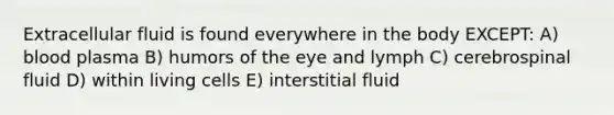 Extracellular fluid is found everywhere in the body EXCEPT: A) blood plasma B) humors of the eye and lymph C) cerebrospinal fluid D) within living cells E) interstitial fluid