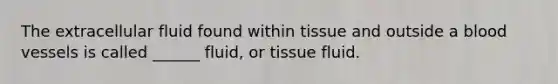 The extracellular fluid found within tissue and outside a blood vessels is called ______ fluid, or tissue fluid.