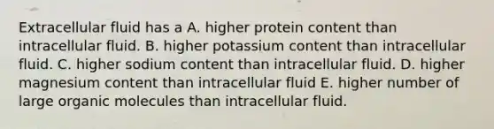 Extracellular fluid has a A. higher protein content than intracellular fluid. B. higher potassium content than intracellular fluid. C. higher sodium content than intracellular fluid. D. higher magnesium content than intracellular fluid E. higher number of large organic molecules than intracellular fluid.