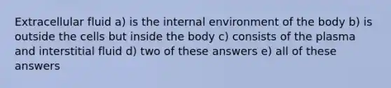 Extracellular fluid a) is the internal environment of the body b) is outside the cells but inside the body c) consists of the plasma and interstitial fluid d) two of these answers e) all of these answers