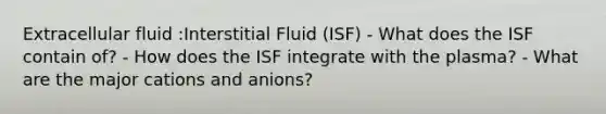 Extracellular fluid :Interstitial Fluid (ISF) - What does the ISF contain of? - How does the ISF integrate with the plasma? - What are the major cations and anions?