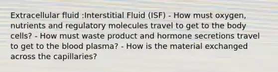 Extracellular fluid :Interstitial Fluid (ISF) - How must oxygen, nutrients and regulatory molecules travel to get to the body cells? - How must waste product and hormone secretions travel to get to the blood plasma? - How is the material exchanged across the capillaries?