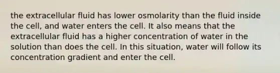 the extracellular fluid has lower osmolarity than the fluid inside the cell, and water enters the cell. It also means that the extracellular fluid has a higher concentration of water in the solution than does the cell. In this situation, water will follow its concentration gradient and enter the cell.