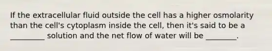 If the extracellular fluid outside the cell has a higher osmolarity than the cell's cytoplasm inside the cell, then it's said to be a _________ solution and the net flow of water will be ________.