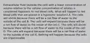 Extracellular fluid (outside the cell) with a lower concentration of solutes relative to the cellular concentration of solutes is considered hypotonic to red blood cells. What will happen to red blood cells that are placed in a hypotonic solution? A. The cells will shrink because there will be a net flow of water to the outside of the cell B. The cells will expand because there will be a net flow of water to the inside of the cell C. The cells will shrink because there will be a net flow of water to the inside of the cell D. The cells will expand because there will be a net flow of water to the outside of the cell E. Nothing will happen because the cells are impermeable