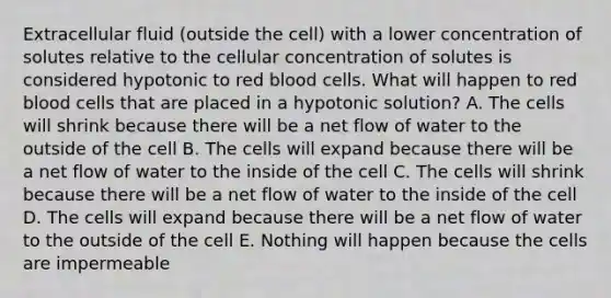 Extracellular fluid (outside the cell) with a lower concentration of solutes relative to the cellular concentration of solutes is considered hypotonic to red blood cells. What will happen to red blood cells that are placed in a hypotonic solution? A. The cells will shrink because there will be a net flow of water to the outside of the cell B. The cells will expand because there will be a net flow of water to the inside of the cell C. The cells will shrink because there will be a net flow of water to the inside of the cell D. The cells will expand because there will be a net flow of water to the outside of the cell E. Nothing will happen because the cells are impermeable