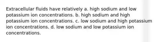 Extracellular fluids have relatively a. high sodium and low potassium ion concentrations. b. high sodium and high potassium ion concentrations. c. low sodium and high potassium ion concentrations. d. low sodium and low potassium ion concentrations.