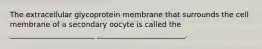 The extracellular glycoprotein membrane that surrounds the cell membrane of a secondary oocyte is called the _______________________ ________________________.