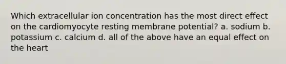 Which extracellular ion concentration has the most direct effect on the cardiomyocyte resting membrane potential? a. sodium b. potassium c. calcium d. all of the above have an equal effect on the heart