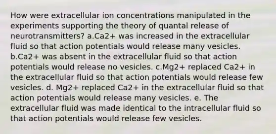 How were extracellular ion concentrations manipulated in the experiments supporting the theory of quantal release of neurotransmitters? a.Ca2+ was increased in the extracellular fluid so that action potentials would release many vesicles. b.Ca2+ was absent in the extracellular fluid so that action potentials would release no vesicles. c.Mg2+ replaced Ca2+ in the extracellular fluid so that action potentials would release few vesicles. d. Mg2+ replaced Ca2+ in the extracellular fluid so that action potentials would release many vesicles. e. The extracellular fluid was made identical to the intracellular fluid so that action potentials would release few vesicles.