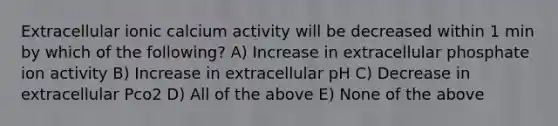 Extracellular ionic calcium activity will be decreased within 1 min by which of the following? A) Increase in extracellular phosphate ion activity B) Increase in extracellular pH C) Decrease in extracellular Pco2 D) All of the above E) None of the above