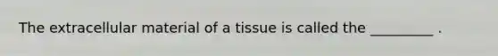 The extracellular material of a tissue is called the _________ .