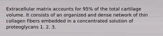 Extracellular matrix accounts for 95% of the total cartilage volume. It consists of an organized and dense network of thin collagen fibers embedded in a concentrated solution of proteoglycans 1. 2. 3.