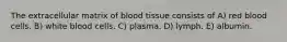 The extracellular matrix of blood tissue consists of A) red blood cells. B) white blood cells. C) plasma. D) lymph. E) albumin.