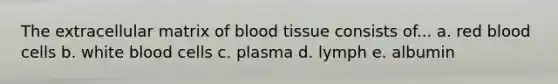 The extracellular matrix of blood tissue consists of... a. red blood cells b. white blood cells c. plasma d. lymph e. albumin