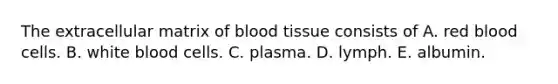 The extracellular matrix of blood tissue consists of A. red blood cells. B. white blood cells. C. plasma. D. lymph. E. albumin.