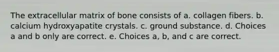 The extracellular matrix of bone consists of a. collagen fibers. b. calcium hydroxyapatite crystals. c. ground substance. d. Choices a and b only are correct. e. Choices a, b, and c are correct.