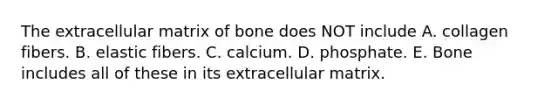 The extracellular matrix of bone does NOT include A. collagen fibers. B. elastic fibers. C. calcium. D. phosphate. E. Bone includes all of these in its extracellular matrix.