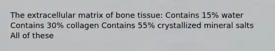 The extracellular matrix of bone tissue: Contains 15% water Contains 30% collagen Contains 55% crystallized mineral salts All of these