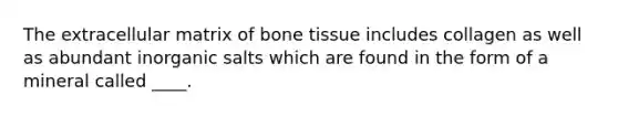 The extracellular matrix of bone tissue includes collagen as well as abundant inorganic salts which are found in the form of a mineral called ____.