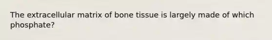 The extracellular matrix of bone tissue is largely made of which phosphate?