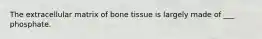 The extracellular matrix of bone tissue is largely made of ___ phosphate.