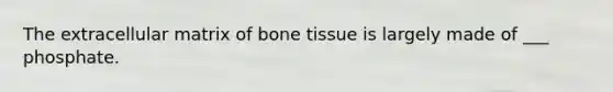 The extracellular matrix of bone tissue is largely made of ___ phosphate.