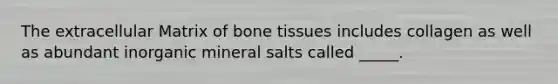 The extracellular Matrix of bone tissues includes collagen as well as abundant inorganic mineral salts called _____.