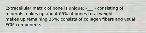 Extracellular matrix of bone is unique: -___ - consisting of minerals makes up about 65% of bones total weight -____ - makes up remaining 35%; consists of collagen fibers and usual ECM components